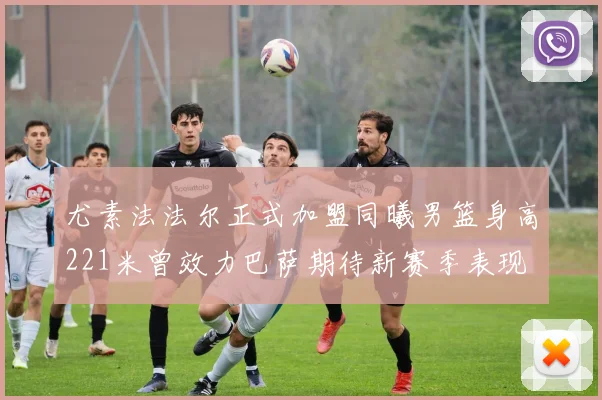 尤素法法尔正式加盟同曦男篮身高221米曾效力巴萨期待新赛季表现